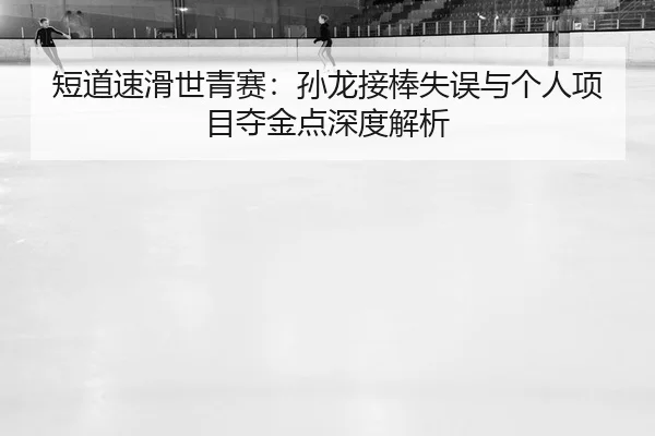 短道速滑世青赛：孙龙接棒失误与个人项目夺金点深度解析
