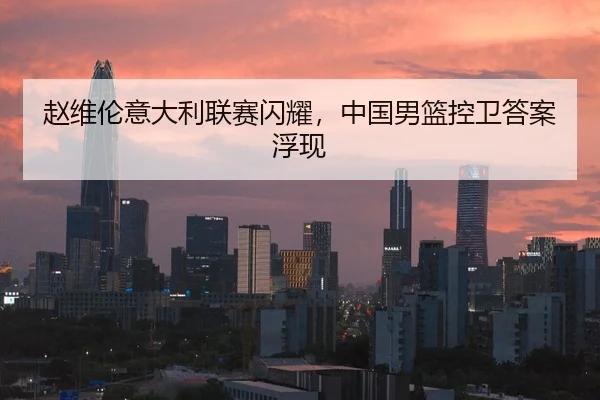 赵维伦意大利联赛闪耀，中国男篮控卫答案浮现