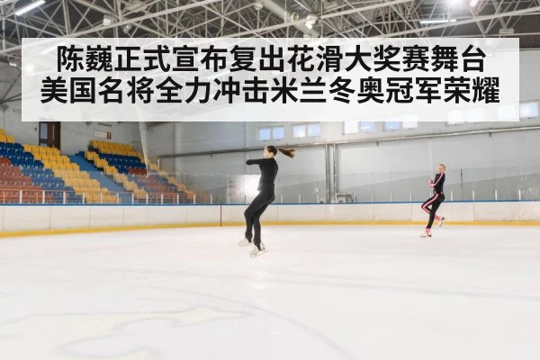 陈巍正式宣布复出花滑大奖赛舞台 美国名将全力冲击米兰冬奥冠军荣耀