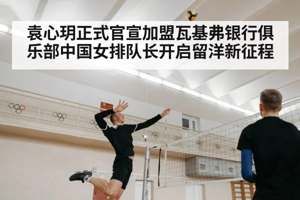 袁心玥正式官宣加盟瓦基弗银行俱乐部中国女排队长开启留洋新征程