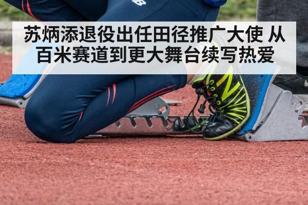 苏炳添退役出任田径推广大使 从百米赛道到更大舞台续写热爱