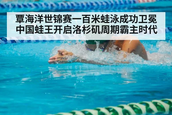 覃海洋世锦赛一百米蛙泳成功卫冕 中国蛙王开启洛杉矶周期霸主时代